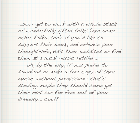 ...so, i get to work with a whole stack of wonderfully gifted folks (and some other folks, too). if you’d like to support their work, and enhance your thought-life, visit their websites or find them at a local music retailer...
    oh, by the way, if you prefer to download or make a free copy of their music without permission- that’s stealing. maybe they should come get their next car for free out of your driveway... cool?